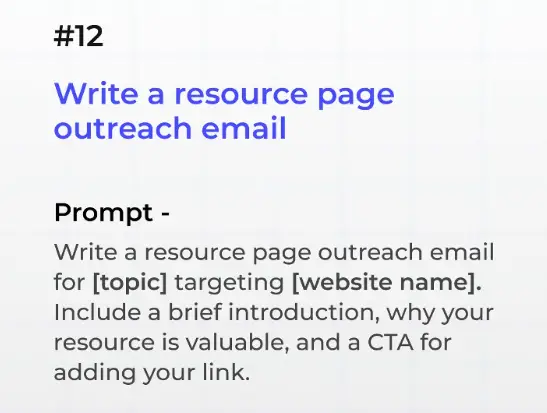 12. Write a Resource Page Outreach Email

Prompt: Write a resource page outreach email for [topic] targeting [website name]. Include a brief introduction, why your resource is valuable, and a CTA for adding your link.

Why It Works: Resource page links are highly authoritative and valuable for SEO.