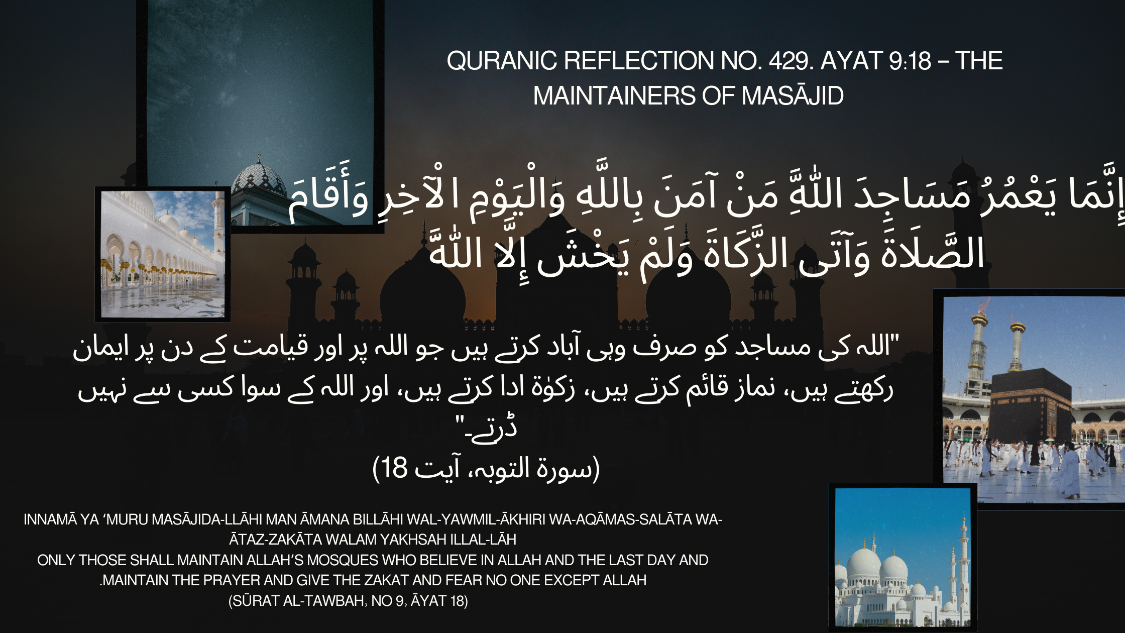 Quranic Reflection No. 429. Ayat 9:18 – The Maintainers of Masājid إِنَّمَا يَعْمُرُ مَسَاجِدَ اللَّهِ مَنْ آمَنَ بِاللَّهِ وَالْيَوْمِ الْآخِرِ وَأَقَامَ الصَّلَاةَ وَآتَى الزَّكَاةَ وَلَمْ يَخْشَ إِلَّا اللَّهَ Innamā ya ‘muru masājida-llāhi man āmana billāhi wal-yawmil-ākhiri wa-aqāmas-salāta wa-ātaz-zakāta walam yakhsah illal-lāh Only those shall maintain Allah’s mosques who believe in Allah and the Last Day and maintain the prayer and give the zakat and fear no one except Allah. (Sūrat al-Tawbah, No 9, Āyat 18)